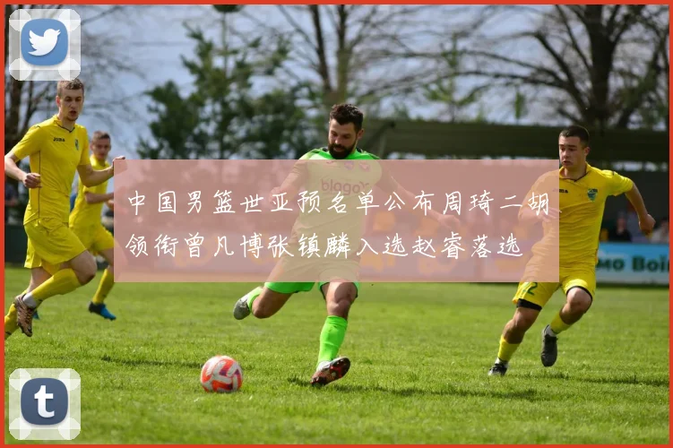 中国男篮世亚预名单公布周琦二胡领衔曾凡博张镇麟入选赵睿落选