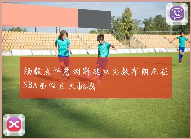 杨毅点评詹姆斯建功无数布朗尼在NBA面临巨大挑战