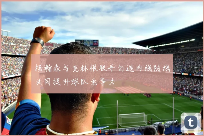 杨瀚森与克林根联手打造内线防线共同提升球队竞争力