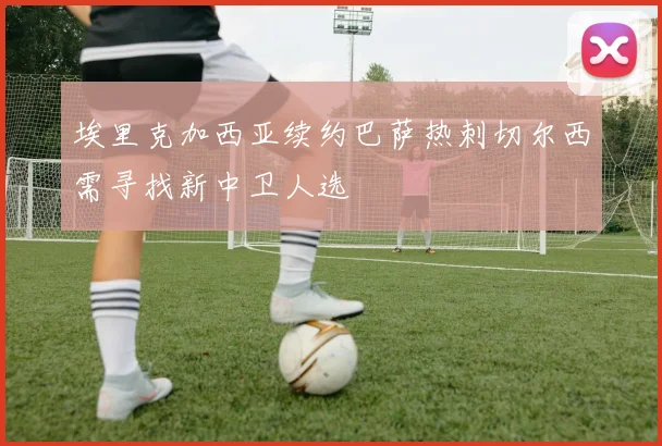 埃里克加西亚续约巴萨热刺切尔西需寻找新中卫人选