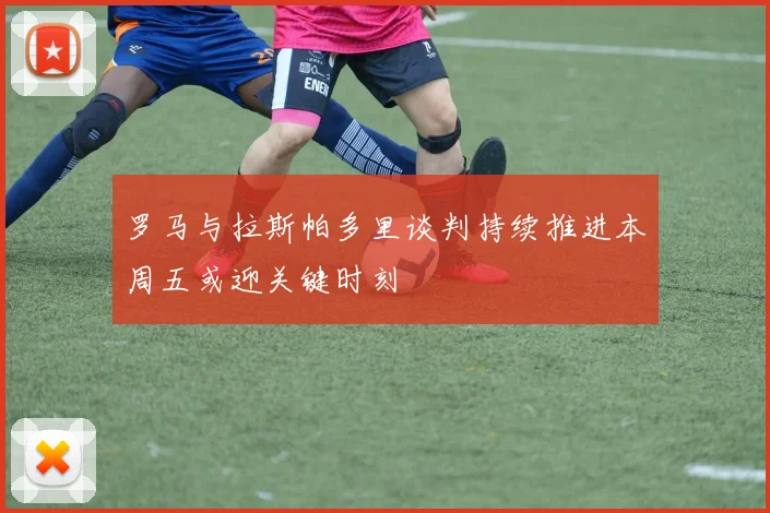 罗马与拉斯帕多里谈判持续推进本周五或迎关键时刻