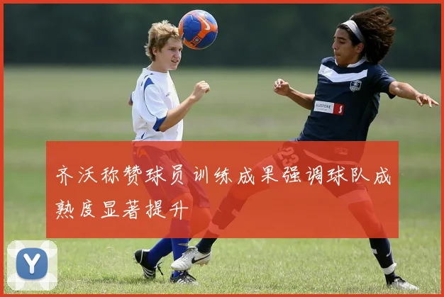 齐沃称赞球员训练成果强调球队成熟度显著提升