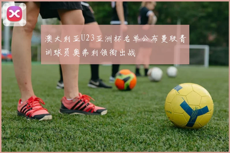 澳大利亚U23亚洲杯名单公布曼联青训球员奥弗利领衔出战
