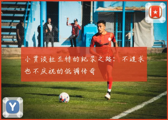 小贾谈杜兰特的纪录之路：不追求也不庆祝的低调传奇