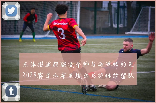 东体报道颜骏凌李帅与海港续约至2028赛季加布里埃尔或将继续留队