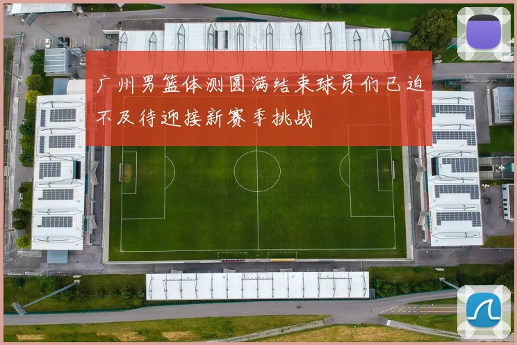 广州男篮体测圆满结束球员们已迫不及待迎接新赛季挑战