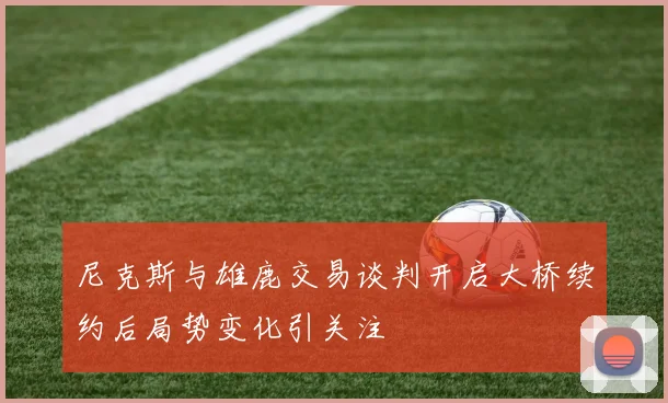 尼克斯与雄鹿交易谈判开启大桥续约后局势变化引关注