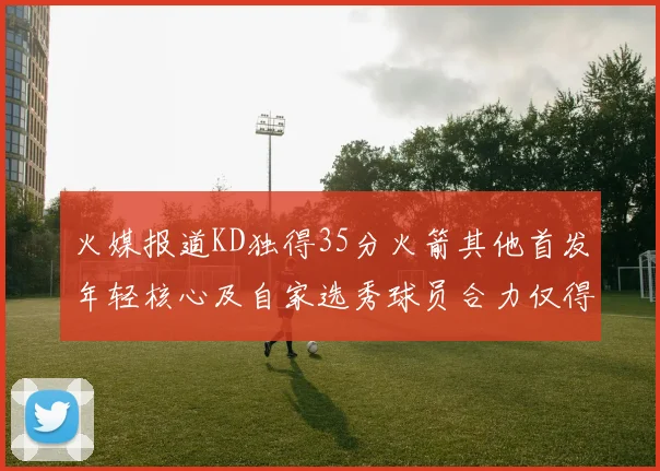 火媒报道KD独得35分火箭其他首发年轻核心及自家选秀球员合力仅得42分