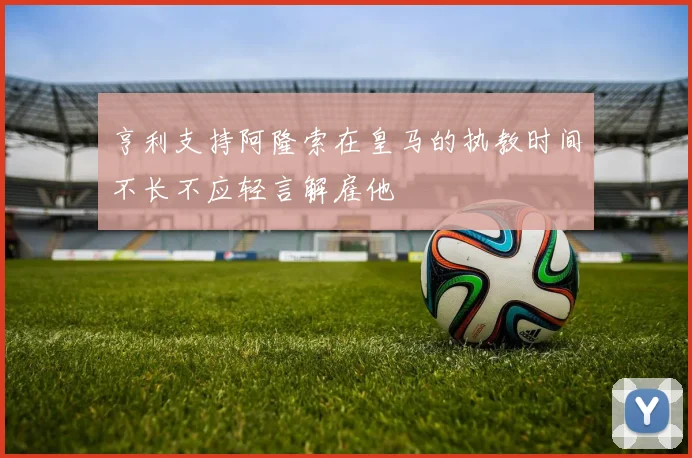 亨利支持阿隆索在皇马的执教时间不长不应轻言解雇他