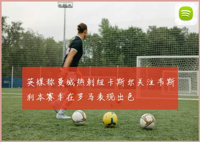 英媒称曼城热刺纽卡斯尔关注韦斯利本赛季在罗马表现出色