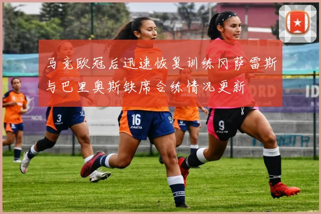 马竞欧冠后迅速恢复训练冈萨雷斯与巴里奥斯缺席合练情况更新