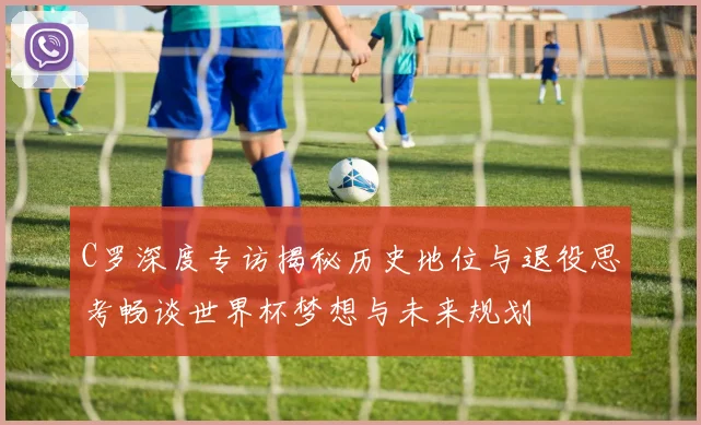 C罗深度专访揭秘历史地位与退役思考畅谈世界杯梦想与未来规划