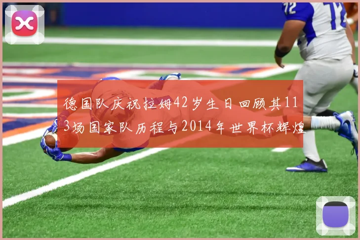德国队庆祝拉姆42岁生日回顾其113场国家队历程与2014年世界杯辉煌