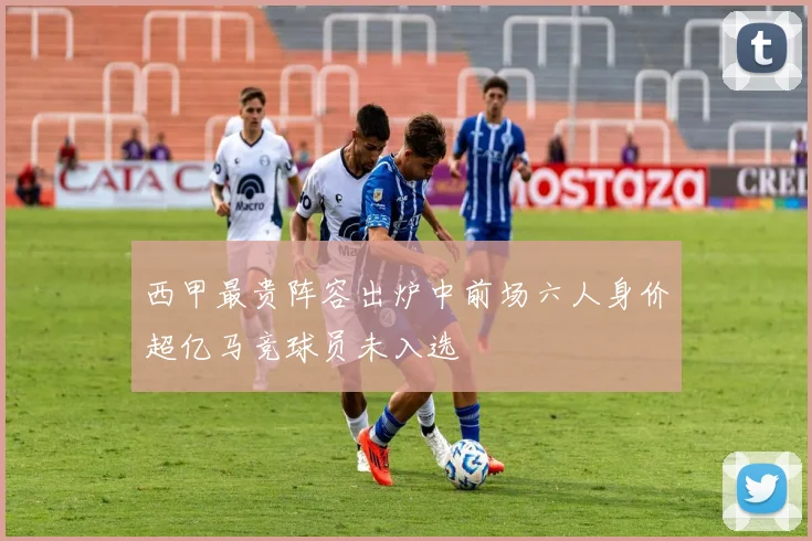 西甲最贵阵容出炉中前场六人身价超亿马竞球员未入选