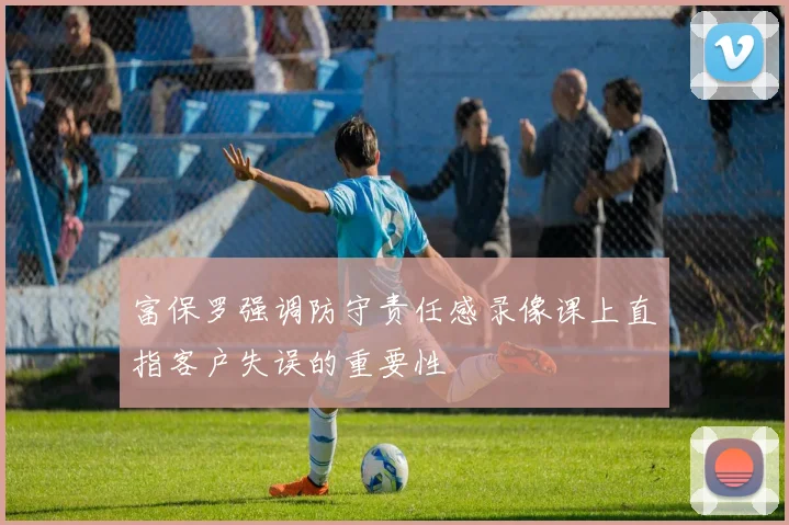 富保罗强调防守责任感录像课上直指客户失误的重要性