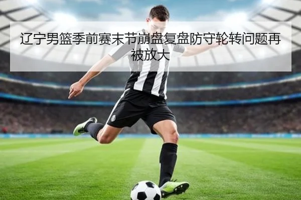 辽宁男篮季前赛末节崩盘复盘防守轮转问题再被放大